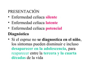 PRESENTACIÓN
• Enfermedad celíaca silente
• Enfermedad celíaca latente
• Enfermedad celíaca potencial
Diagnóstico
• Si el esprue no se diagnostica en el niño,
  los síntomas pueden disminuir e incluso
  desaparecer en la adolescencia, para
  reaparecer entre la tercera y la cuarta
  décadas de la vida
 