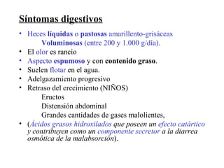 Síntomas digestivos
• Heces líquidas o pastosas amarillento-grisáceas
       Voluminosas (entre 200 y 1.000 g/día).
• El olor es rancio
• Aspecto espumoso y con contenido graso.
• Suelen flotar en el agua.
• Adelgazamiento progresivo
• Retraso del crecimiento (NIÑOS)
       Eructos
       Distensión abdominal
       Grandes cantidades de gases malolientes,
• (Ácidos grasos hidroxilados que poseen un efecto catártico
  y contribuyen como un componente secretor a la diarrea
  osmótica de la malabsorción).
 