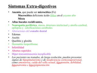Síntomas Extra-digestivos
• Anemia, que puede ser microcítica (Fe)
        Macrocítica deficiente ácido fólico en el yeyuno alto
        Mixta
• Aftas bucales recidivantes,
• Neuropatía periférica, ataxia, deterioro intelectual y atrofia cerebral,
  epilepsia y calcificaciones cerebrales
• Alteraciones del esmalte dental
• Edemas
• Ascitis
• Queilitis y glositis
• Dermatitis herpetiforme
• Infertilidad
• Abortos repetidos
• Hiper-transaminasemia inexplicable
• Los pacientes no tratados, de larga evolución, pueden presentar
  signos de hipopituitarismo y de insuficiencia corticosuprarrenal,
  como amenorrea, caída del vello sexual, hipotensión, debilidad,
  hiponatremia e hiperpigmentación
 