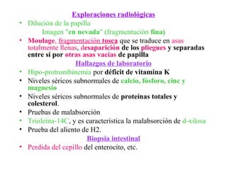 Exploraciones radiológicas
•   Dilución de la papilla
         Imagen "en nevada" (fragmentación fina)
•   Moulage, fragmentación tosca que se traduce en asas
    totalmente llenas, desaparición de los pliegues y separadas
    entre sí por otras asas vacías de papilla
                     Hallazgos de laboratorio
•   Hipo-protrombinemia por déficit de vitamina K
•   Niveles séricos subnormales de calcio, fósforo, cinc y
    magnesio
•   Niveles séricos subnormales de proteínas totales y
    colesterol.
•   Pruebas de malabsorción
•   Trioleína-14C, y es característica la malabsorción de d-xilosa
•   Prueba del aliento de H2.
                         Biopsia intestinal
•   Perdida del cepillo del enterocito, etc.
 