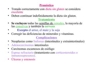 Pronóstico
•   Tratado correctamente con dieta sin gluten se considera
    excelente
•   Deben continuar indefinidamente la dieta sin gluten.
                           Tratamiento
•   Se excluyen todas las semillas de cereales, la mayoría de
    las conservas y también la cerveza
•        Excepto el arroz, el maíz y la soja
•   Corregir las deficiencias de minerales y vitaminas.
                         Complicaciones
•   Neoplasias como linfomas (intestinales y extraintestinales)
•   Adenocarcinomas intestinales
•   Carcinomas escamosos de esófago
•   Esprue refractario (tratamiento con corticosteroides o
    inmunosupresores).
•   Úlceras y estenosis
 