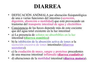 DIARREA
• DEFECACIÓN ANÓMALA por alteración fisiopatológica
  de una o varias funciones del intestino (secreción,
  digestión, absorción o motilidad) que está provocando un
  trastorno del transporte intestinal de agua y electrólitos
• Consistencia de las heces depende más de este cociente
  que del agua total existente en la luz intestinal
• a) La presencia de solutos no absorbibles en la luz
  intestinal (diarrea osmótica)
• b) la inhibición de la absorción activa de iones o la
  secreción excesiva de iones intestinales (diarrea
  secretora);
• c) la exudación de moco, sangre y proteínas procedentes
  de una mucosa intestinal inflamada (diarrea exudativa)
• d) alteraciones de la motilidad intestinal (diarrea motora).
 
