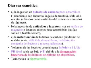 Diarrea osmótica
• a) la ingestión de hidratos de carbono poco absorbibles
  (Tratamiento con lactulosa, ingesta de fructosa, sorbitol o
  manitol utilizados como sustitutos del azúcar en alimentos
  de régimen);
• b) la ingestión de antiácidos o laxantes ricos en sulfato de
  magnesio o laxantes aniones poco absorbibles (sulfato
  sódico o fosfato sódico),
• c) la malabsorción de hidratos de carbono (síndrome de
  malabsorción, déficit de disacaridasas, malabsorción
  congénita de fructosa y glucosa-galactosa).
• Volumen de las heces es generalmente inferior a 1 L/día
• PH fecal suele ser bajo (<5) debido a la fermentación
  bacteriana de los hidratos de carbono no absorbidos,
• Tendencia a la hipernatremia.
 