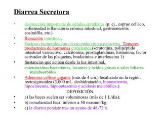 Diarrea Secretora
•   destrucción importante de células epiteliales (p. ej., esprue celíaco,
    enfermedad inflamatoria crónica intestinal, gastroenteritis
    eosinófila, etc.).
•   Resección intestinal.
•   Factores humorales con efecto endocrino o paracrino. Tumores
    productores de hormonas circulantes (serotonina, polipéptido
    intestinal vasoactivo, calcitonina, prostaglandinas, histamina, factor
    activador de las plaquetas, bradicinina e interleucina 1)
•   Sustancias que actúan desde la luz intestinal,
    enterotoxinas bacterianas, laxantes y ácidos grasos o sales biliares
        malabsorbidos
•   Adenoma velloso gigante (más de 4 cm.) localizado en la región
    rectosigmoidea (3.000 mL. deshidratación, hiponatremia,
    hipocloremia, hipopotasemia y acidosis metabólica.)
                              DEPOSICIÓN:
•   a) las heces suelen ser voluminosas (más de 1 L/día);
•   b) osmolaridad fecal inferior a 50 mosmol/kg,
•   c) la diarrea persiste tras un ayuno de 48-72 h
 
