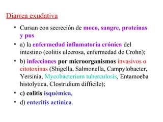 Diarrea exudativa
  • Cursan con secreción de moco, sangre, proteínas
    y pus
  • a) la enfermedad inflamatoria crónica del
    intestino (colitis ulcerosa, enfermedad de Crohn);
  • b) infecciones por microorganismos invasivos o
    citotoxinas (Shigella, Salmonella, Campylobacter,
    Yersinia, Mycobacterium tuberculosis, Entamoeba
    histolytica, Clostridium difficile);
  • c) colitis isquémica,
  • d) enteritis actínica.
 