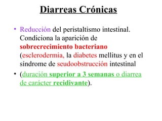 Diarreas Crónicas
• Reducción del peristaltismo intestinal.
  Condiciona la aparición de
  sobrecrecimiento bacteriano
  (esclerodermia, la diabetes mellitus y en el
  síndrome de seudoobstrucción intestinal
• (duración superior a 3 semanas o diarrea
  de carácter recidivante).
 