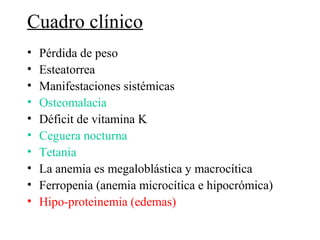 Cuadro clínico
•   Pérdida de peso
•   Esteatorrea
•   Manifestaciones sistémicas
•   Osteomalacia
•   Déficit de vitamina K
•   Ceguera nocturna
•   Tetania
•   La anemia es megaloblástica y macrocítica
•   Ferropenia (anemia microcítica e hipocrómica)
•   Hipo-proteinemia (edemas)
 