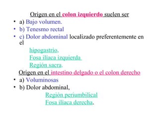 Origen en el colon izquierdo suelen ser
•   a) Bajo volumen.
•   b) Tenesmo rectal
•   c) Dolor abdominal localizado preferentemente en
    el
        hipogastrio,
        Fosa ilíaca izquierda
        Región sacra.
    Origen en el intestino delgado o el colon derecho
•   a) Voluminosas
•   b) Dolor abdominal,
               Región periumbilical
               Fosa ilíaca derecha.
 