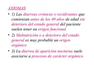 AXIOMAS
• 1) Las diarreas crónicas o recidivantes que
  comienzan antes de los 40 años de edad sin
  deterioro del estado general del paciente
  suelen tener un origen funcional
• 2) Malnutrición o a deterioro del estado
  general es muy probable un origen
  orgánico
• 3) La diarrea de aparición nocturna suele
  asociarse a procesos de carácter orgánico
 