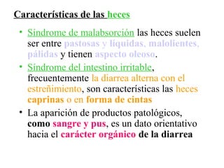 Características de las heces
 • Síndrome de malabsorción las heces suelen
   ser entre pastosas y líquidas, malolientes,
   pálidas y tienen aspecto oleoso.
 • Síndrome del intestino irritable,
   frecuentemente la diarrea alterna con el
   estreñimiento, son características las heces
   caprinas o en forma de cintas
 • La aparición de productos patológicos,
   como sangre y pus, es un dato orientativo
   hacia el carácter orgánico de la diarrea
 