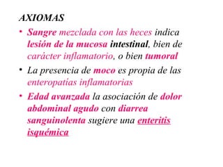 AXIOMAS
• Sangre mezclada con las heces indica
  lesión de la mucosa intestinal, bien de
  carácter inflamatorio, o bien tumoral
• La presencia de moco es propia de las
  enteropatías inflamatorias
• Edad avanzada la asociación de dolor
  abdominal agudo con diarrea
  sanguinolenta sugiere una enteritis
  isquémica
 