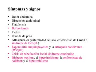Síntomas y signos
• Dolor abdominal
• Distensión abdominal
• Flatulencia
• Borborigmos
• Fiebre
• Pérdida de peso
• Aftas bucales (enfermedad celíaca, enfermedad de Crohn o
  síndrome de Behçet.)
• Espondilitis anquilopoyética y la artropatía recidivante
  (Wipple)
• Crisis de rubefacción facial síndrome carcinoide
• Diabetes mellitus, el hipertiroidismo, la enfermedad de
  Addison y el hipotiroidismo
 