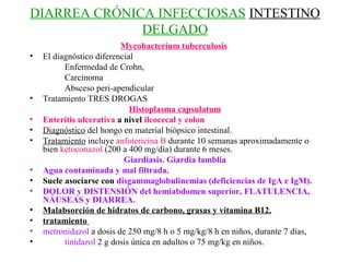 DIARREA CRÓNICA INFECCIOSAS INTESTINO
              DELGADO
                          Mycobacterium tuberculosis
•   El diagnóstico diferencial
          Enfermedad de Crohn,
          Carcinoma
          Absceso peri-apendicular
•   Tratamiento TRES DROGAS
                             Histoplasma capsulatum
•   Enteritis ulcerativa a nivel ileocecal y colon
•   Diagnóstico del hongo en material biópsico intestinal.
•   Tratamiento incluye anfotericina B durante 10 semanas aproximadamente o
    bien ketoconazol (200 a 400 mg/día) durante 6 meses.
                           Giardiasis. Giardia lamblia
•   Agua contaminada y mal filtrada.
•   Suele asociarse con disgammaglobulinemias (deficiencias de IgA e IgM).
•   DOLOR y DISTENSIÓN del hemiabdomen superior, FLATULENCIA,
    NÁUSEAS y DIARREA.
•   Malabsorción de hidratos de carbono, grasas y vitamina B12.
•   tratamiento
•   metronidazol a dosis de 250 mg/8 h o 5 mg/kg/8 h en niños, durante 7 días,
•         tinidazol 2 g dosis única en adultos o 75 mg/kg en niños.
 