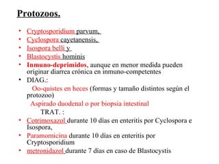 Protozoos.
•   Cryptosporidium parvum,
•   Cyclospora cayetanensis,
•   Isospora belli y
•   Blastocystis hominis
•   Inmuno-deprimidos, aunque en menor medida pueden
    originar diarrea crónica en inmuno-competentes
•   DIAG.:
      Oo-quistes en heces (formas y tamaño distintos según el
    protozoo)
     Aspirado duodenal o por biopsia intestinal
         TRAT. :
•   Cotrimoxazol durante 10 días en enteritis por Cyclospora e
    Isospora,
•   Paramomicina durante 10 días en enteritis por
    Cryptosporidium
•   metronidazol durante 7 días en caso de Blastocystis
 