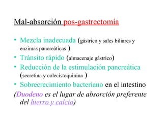 Mal-absorción pos-gastrectomía

• Mezcla inadecuada (gástrico y sales biliares y
  enzimas pancreáticas )
• Tránsito rápido (almacenaje gástrico)
• Reducción de la estimulación pancreática
  (secretina y colecistoquinina )
• Sobrecrecimiento bacteriano en el intestino
(Duodeno es el lugar de absorción preferente
  del hierro y calcio)
 