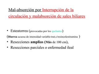 Mal-absorción por Interrupción de la
 circulación y malabsorción de sales biliares


• Esteatorrea (provocadas por los quelantes)
(Diarrea acuosa de intensidad variable-trat.c/resincolestiramina )
• Resecciones amplias (Más de 100 cm),
• Resecciones parciales o enfermedad ileal
 