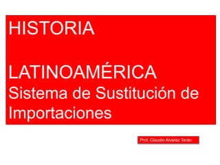 Prof. Claudio Alvarez Terán
HISTORIA
LATINOAMÉRICA
Sistema de Sustitución de
Importaciones
 