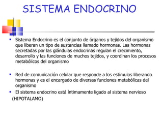 SISTEMA ENDOCRINO Sistema Endocrino es el conjunto de órganos y tejidos del organismo que liberan un tipo de sustancias llamado hormonas. Las hormonas secretadas por las glándulas endocrinas regulan el crecimiento, desarrollo y las funciones de muchos tejidos, y coordinan los procesos metabólicos del organismo Red de comunicación celular que responde a los estímulos liberando hormonas y es el encargado de diversas funciones metabólicas del organismo El sistema endocrino está íntimamente ligado al sistema nervioso (HIPOTALAMO) 