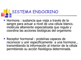 Hormona : sustancia que viaja a través de la sangre para actuar a nivel de una célula blanco. molécula altamente especializada que regula y coordina las acciones biológicas del organismo Receptor hormonal : proteínas capaces de reconocer y unir específicamente  a una hormona , transmitiendo la información al interior de la célula permitiendo su acción fisiológica determinada. SISTEMA ENDOCRINO 