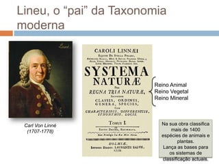 Lineu, o “pai” da Taxonomia
moderna



                        Reino Animal
                        Reino Vegetal
                        Reino Mineral



 Carl Von Linné           Na sua obra classifica
  (1707-1778)                 mais de 1400
                          espécies de animais e
                                  plantas.
                           Lança as bases para
                             os sistemas de
                          classificação actuais.
 