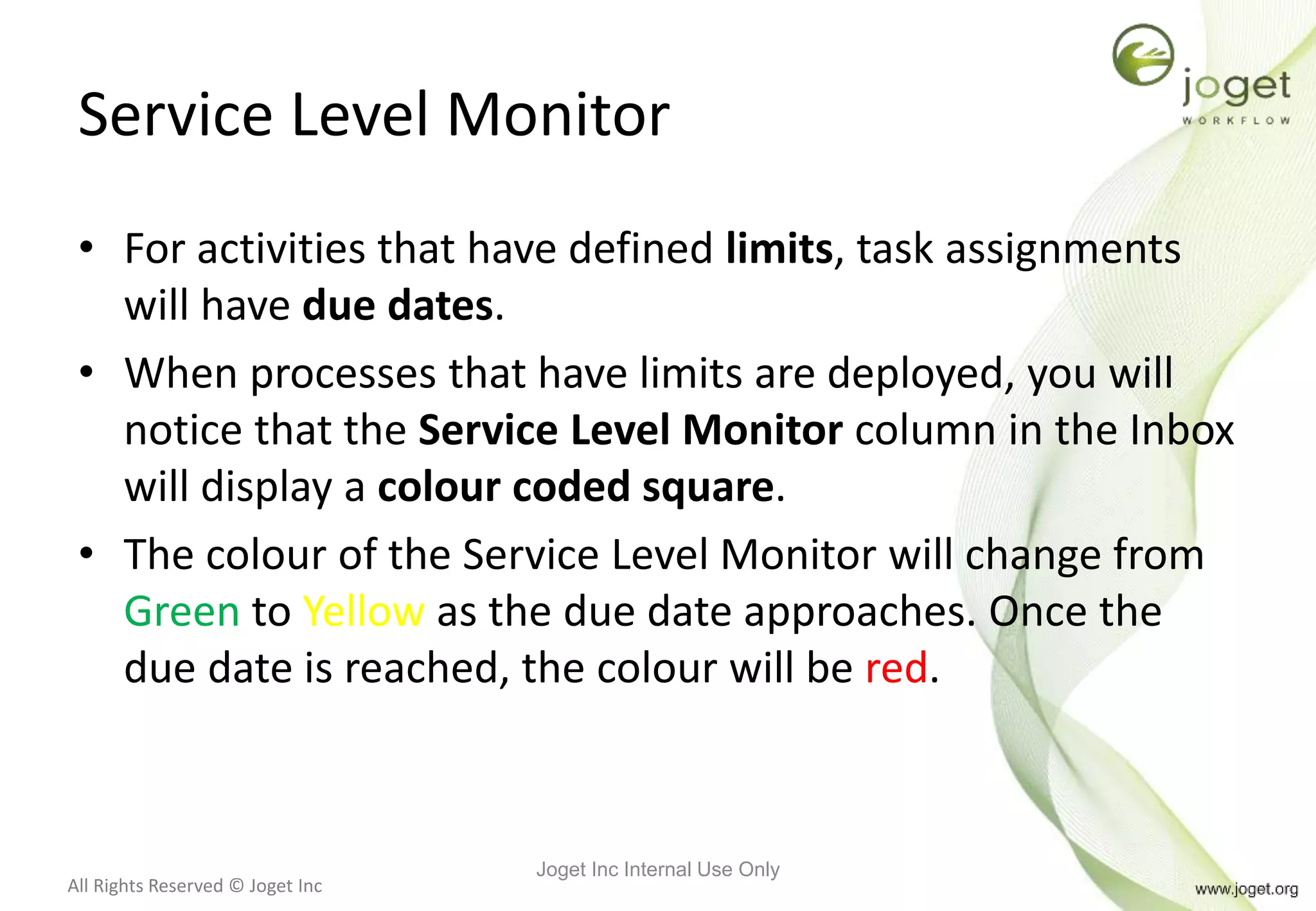 All Rights Reserved © Joget Inc
Service Level Monitor
• For activities that have defined limits, task assignments
will have due dates.
• When processes that have limits are deployed, you will
notice that the Service Level Monitor column in the Inbox
will display a colour coded square.
• The colour of the Service Level Monitor will change from
Green to Yellow as the due date approaches. Once the
due date is reached, the colour will be red.
Joget Inc Internal Use Only
 