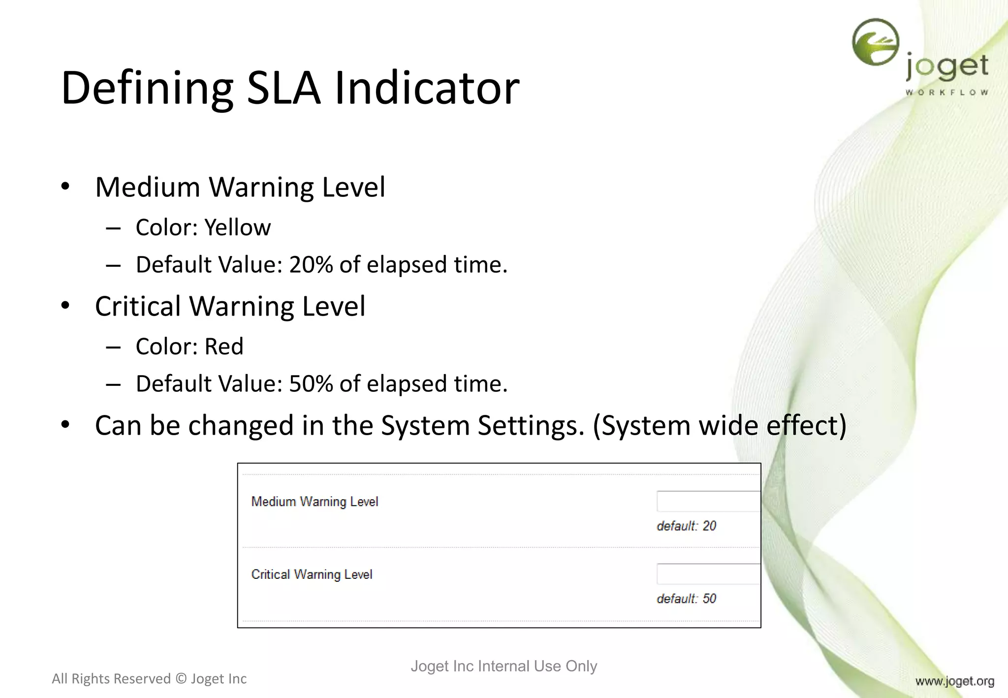 All Rights Reserved © Joget Inc
Defining SLA Indicator
• Medium Warning Level
– Color: Yellow
– Default Value: 20% of elapsed time.
• Critical Warning Level
– Color: Red
– Default Value: 50% of elapsed time.
• Can be changed in the System Settings. (System wide effect)
Joget Inc Internal Use Only
 