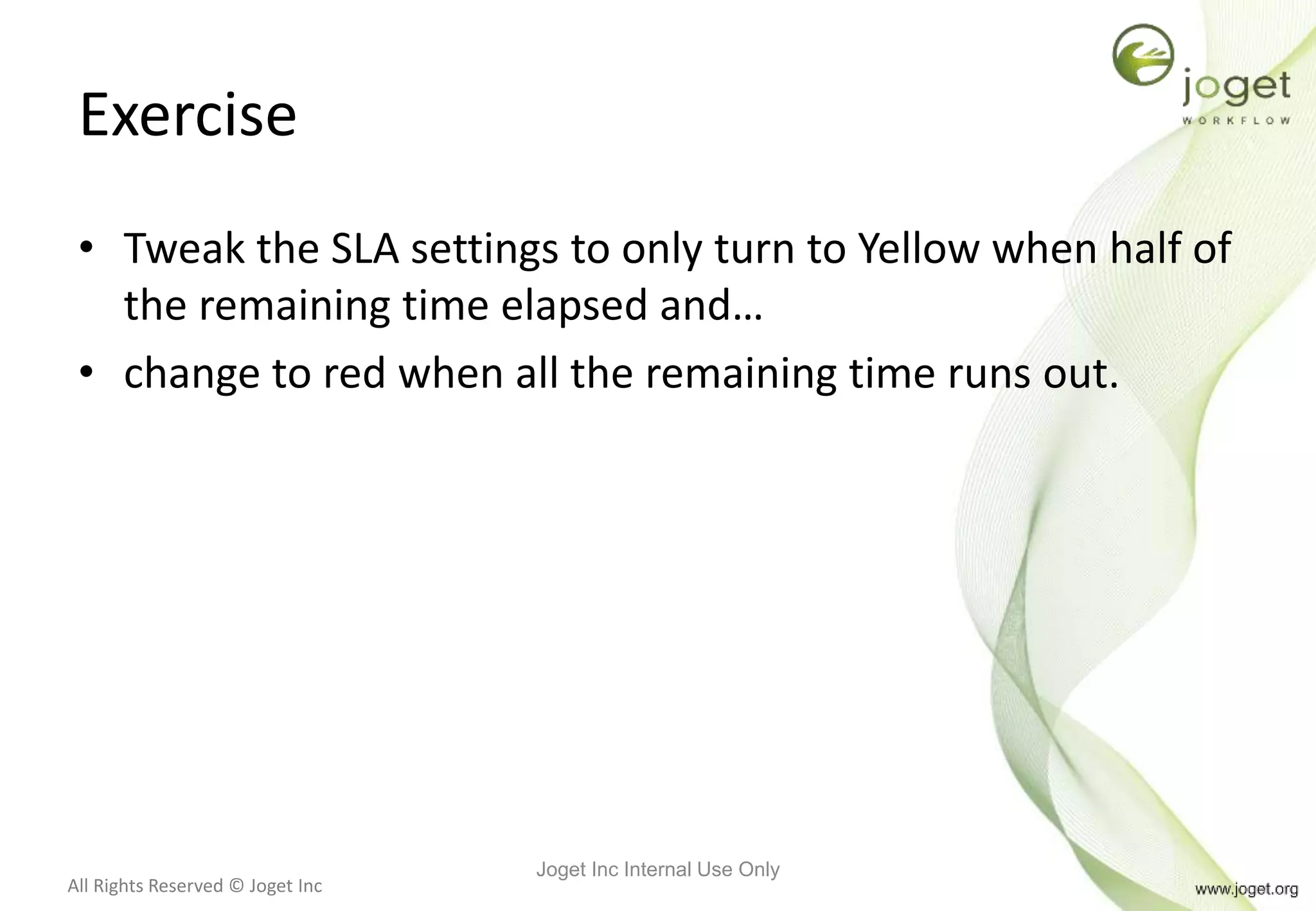 All Rights Reserved © Joget Inc
Exercise
• Tweak the SLA settings to only turn to Yellow when half of
the remaining time elapsed and…
• change to red when all the remaining time runs out.
Joget Inc Internal Use Only
 