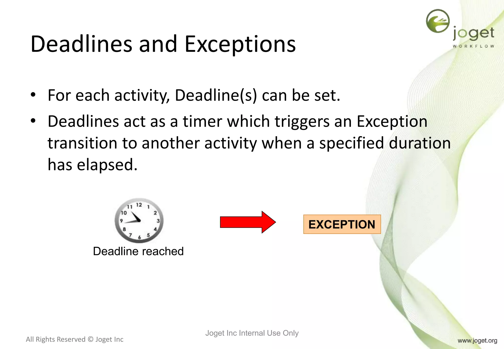 All Rights Reserved © Joget Inc
Deadlines and Exceptions
• For each activity, Deadline(s) can be set.
• Deadlines act as a timer which triggers an Exception
transition to another activity when a specified duration
has elapsed.
Deadline reached
EXCEPTION
Joget Inc Internal Use Only
 