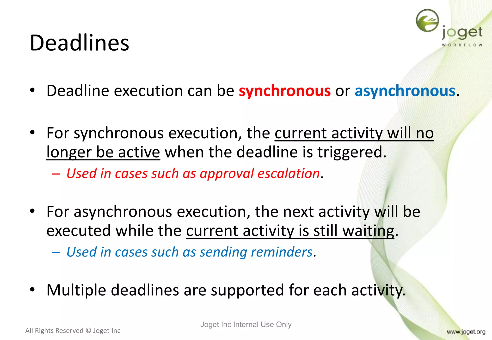 All Rights Reserved © Joget Inc
Deadlines
• Deadline execution can be synchronous or asynchronous.
• For synchronous execution, the current activity will no
longer be active when the deadline is triggered.
– Used in cases such as approval escalation.
• For asynchronous execution, the next activity will be
executed while the current activity is still waiting.
– Used in cases such as sending reminders.
• Multiple deadlines are supported for each activity.
Joget Inc Internal Use Only
 