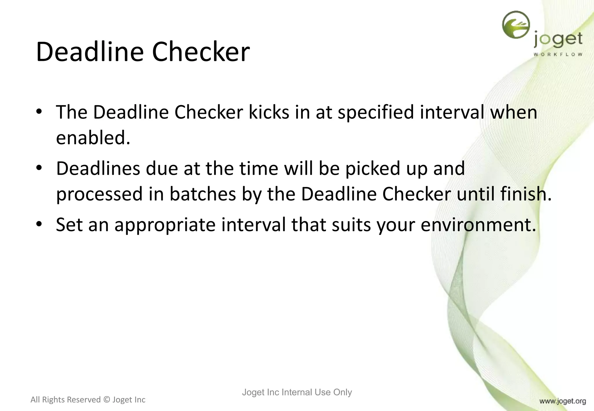 All Rights Reserved © Joget Inc
Deadline Checker
• The Deadline Checker kicks in at specified interval when
enabled.
• Deadlines due at the time will be picked up and
processed in batches by the Deadline Checker until finish.
• Set an appropriate interval that suits your environment.
Joget Inc Internal Use Only
 