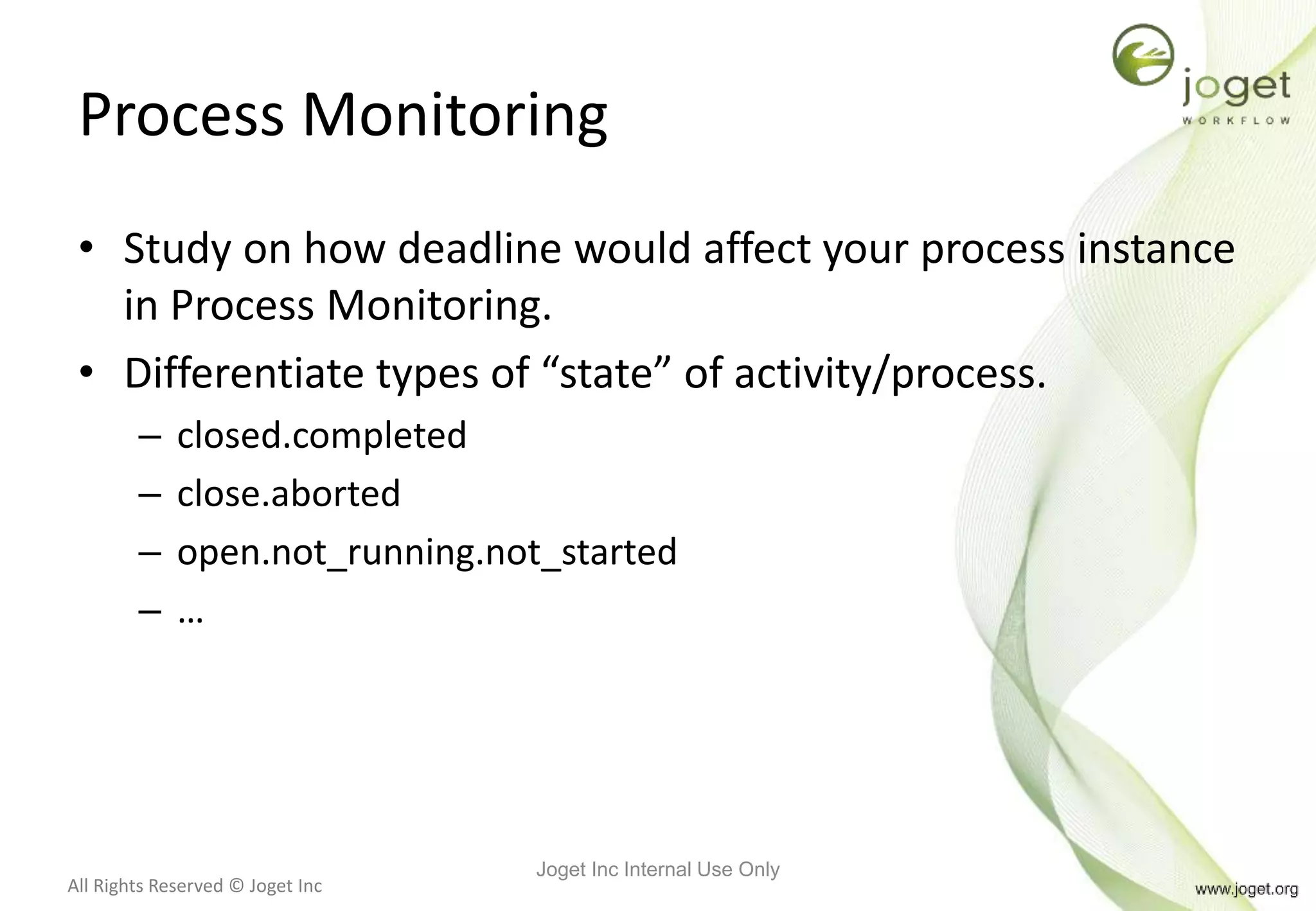All Rights Reserved © Joget Inc
Process Monitoring
• Study on how deadline would affect your process instance
in Process Monitoring.
• Differentiate types of “state” of activity/process.
– closed.completed
– close.aborted
– open.not_running.not_started
– …
Joget Inc Internal Use Only
 
