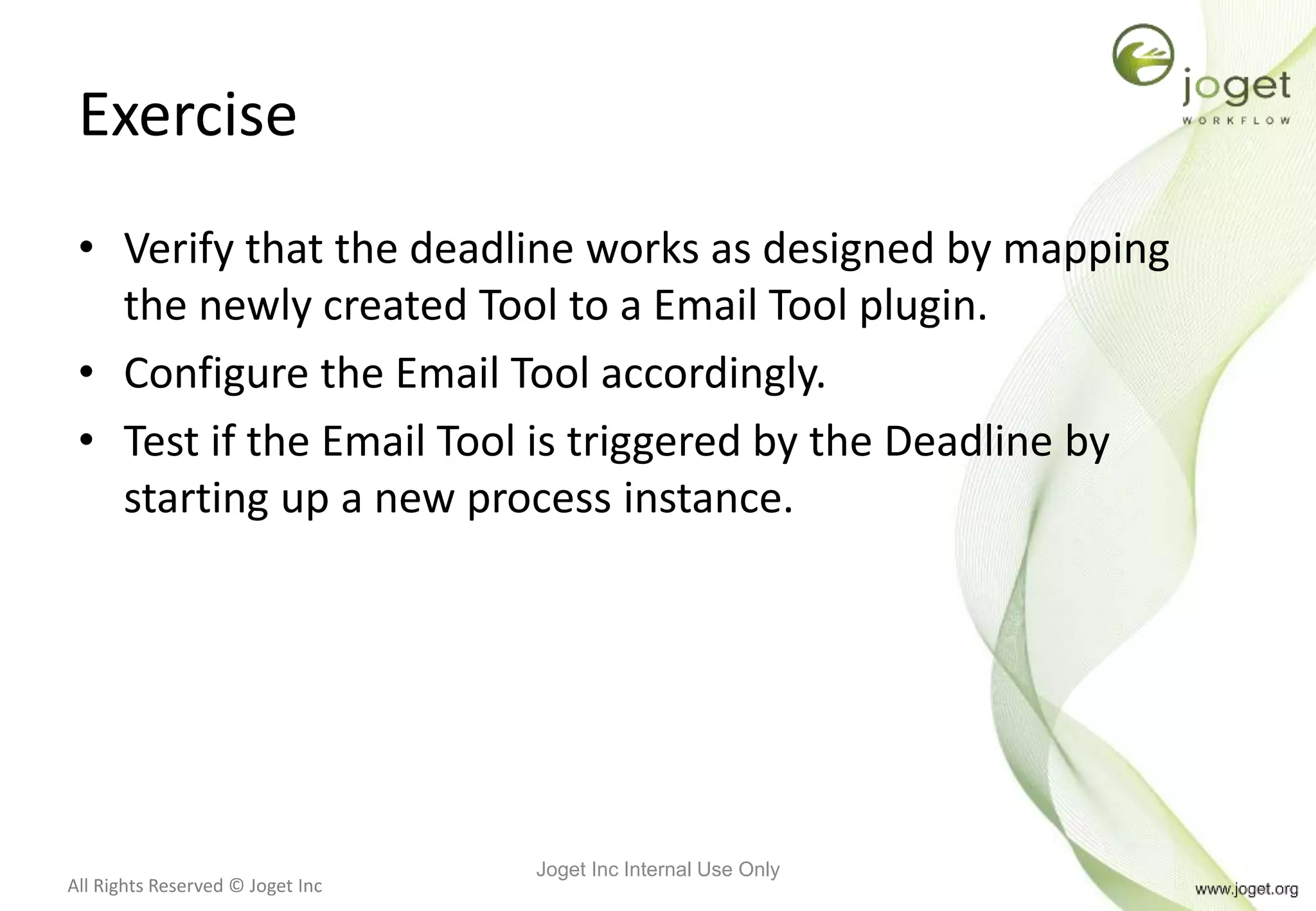 All Rights Reserved © Joget Inc
Exercise
• Verify that the deadline works as designed by mapping
the newly created Tool to a Email Tool plugin.
• Configure the Email Tool accordingly.
• Test if the Email Tool is triggered by the Deadline by
starting up a new process instance.
Joget Inc Internal Use Only
 