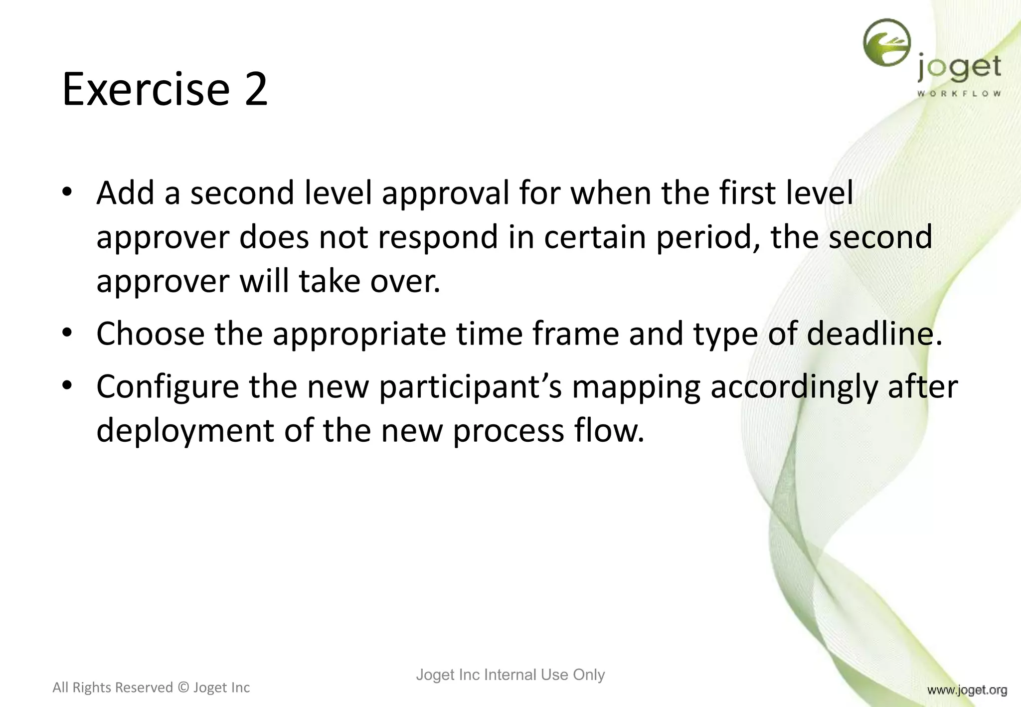 All Rights Reserved © Joget Inc
Exercise 2
• Add a second level approval for when the first level
approver does not respond in certain period, the second
approver will take over.
• Choose the appropriate time frame and type of deadline.
• Configure the new participant’s mapping accordingly after
deployment of the new process flow.
Joget Inc Internal Use Only
 