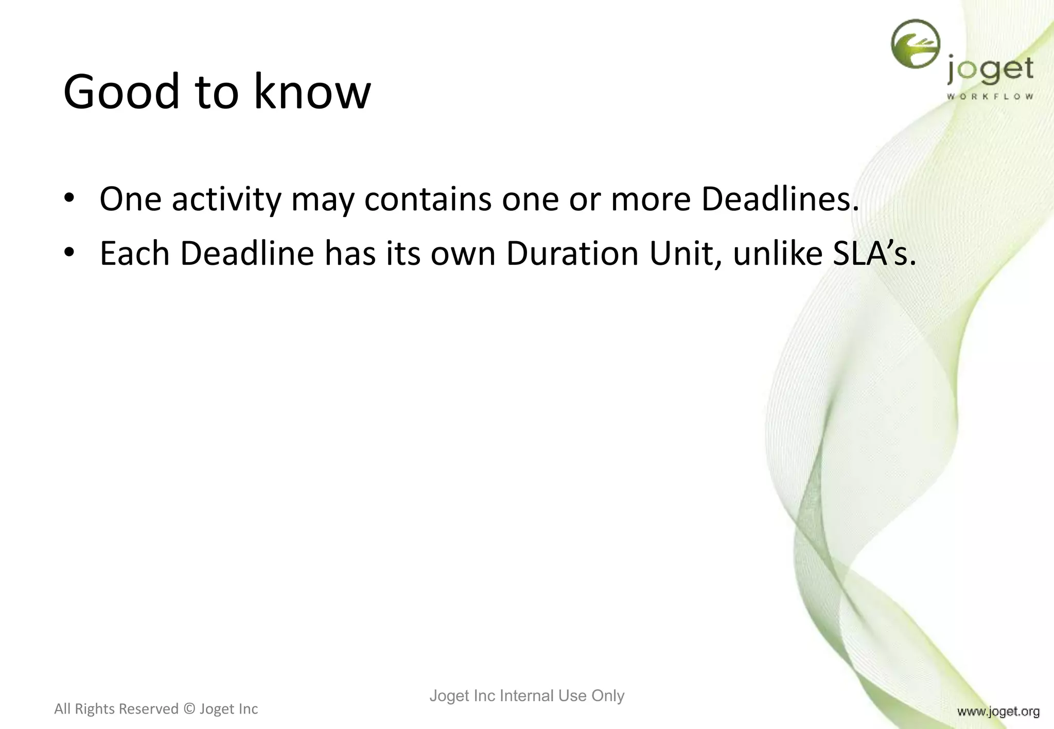 All Rights Reserved © Joget Inc
Good to know
• One activity may contains one or more Deadlines.
• Each Deadline has its own Duration Unit, unlike SLA’s.
Joget Inc Internal Use Only
 