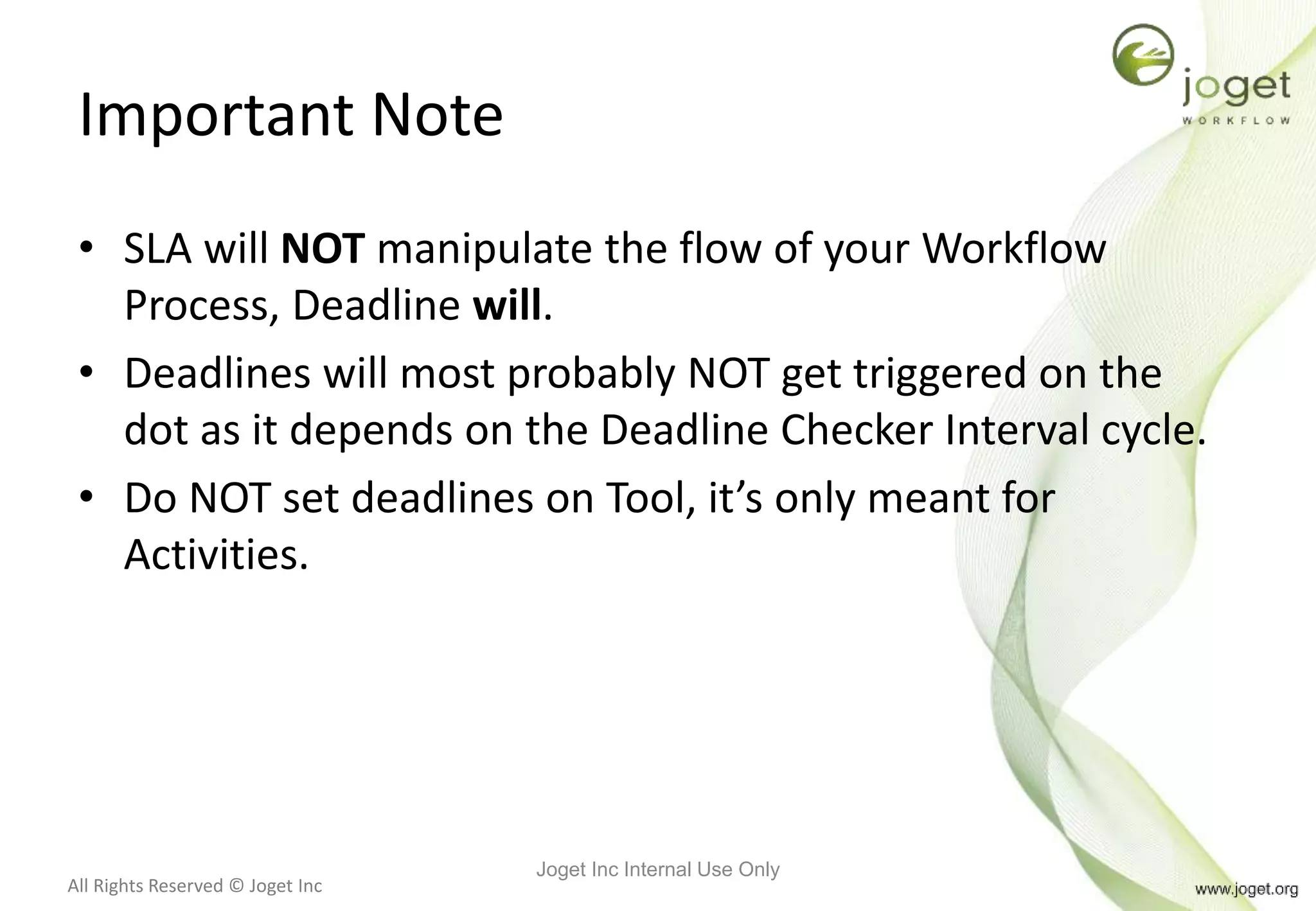All Rights Reserved © Joget Inc
Important Note
• SLA will NOT manipulate the flow of your Workflow
Process, Deadline will.
• Deadlines will most probably NOT get triggered on the
dot as it depends on the Deadline Checker Interval cycle.
• Do NOT set deadlines on Tool, it’s only meant for
Activities.
Joget Inc Internal Use Only
 