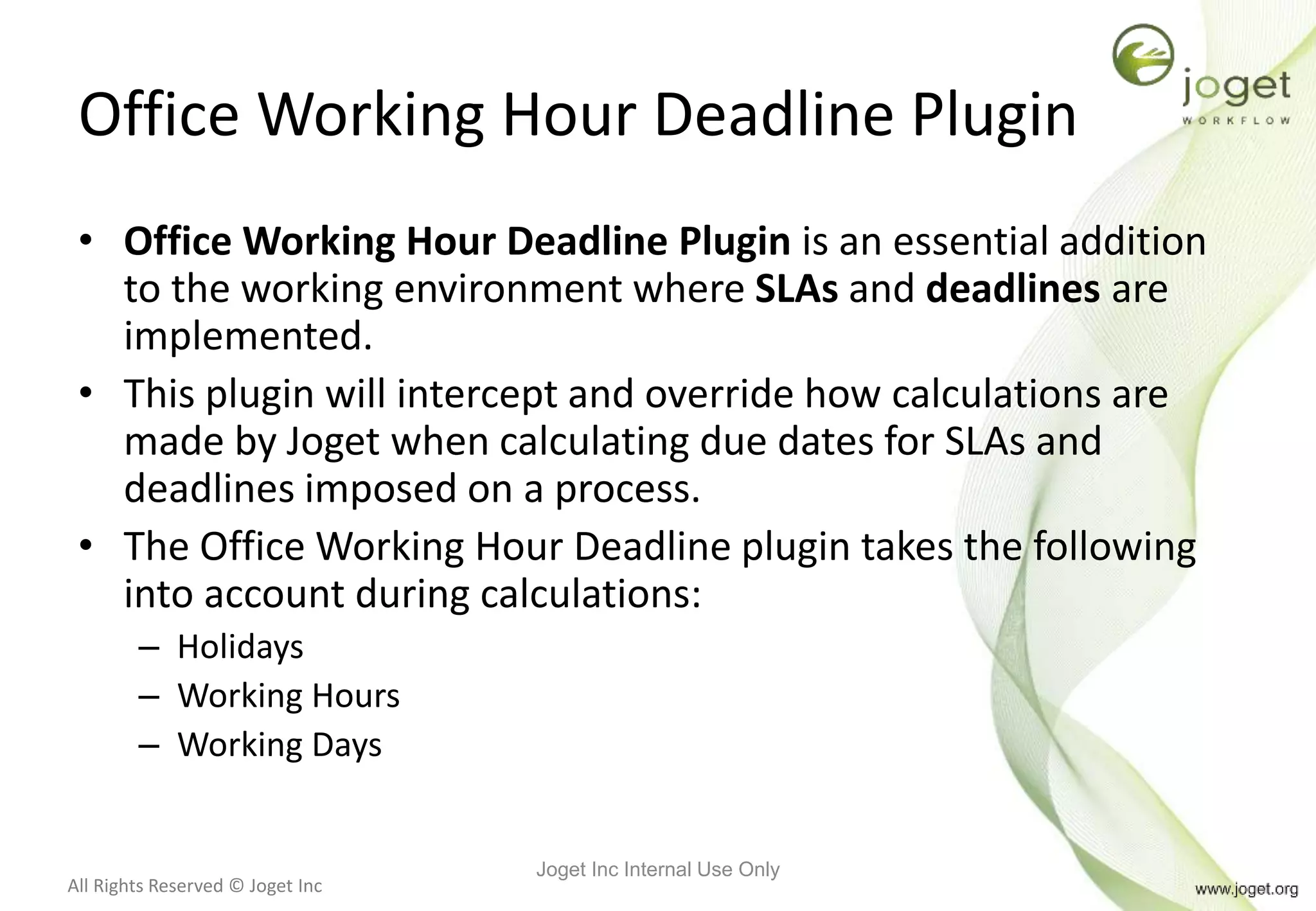 All Rights Reserved © Joget Inc
Office Working Hour Deadline Plugin
• Office Working Hour Deadline Plugin is an essential addition
to the working environment where SLAs and deadlines are
implemented.
• This plugin will intercept and override how calculations are
made by Joget when calculating due dates for SLAs and
deadlines imposed on a process.
• The Office Working Hour Deadline plugin takes the following
into account during calculations:
– Holidays
– Working Hours
– Working Days
Joget Inc Internal Use Only
 