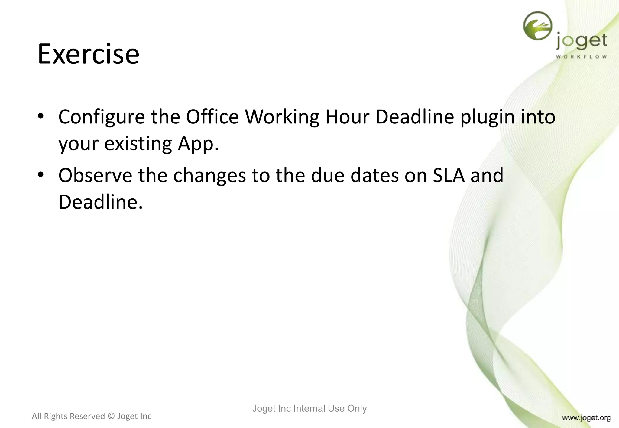 All Rights Reserved © Joget Inc
Exercise
• Configure the Office Working Hour Deadline plugin into
your existing App.
• Observe the changes to the due dates on SLA and
Deadline.
Joget Inc Internal Use Only
 