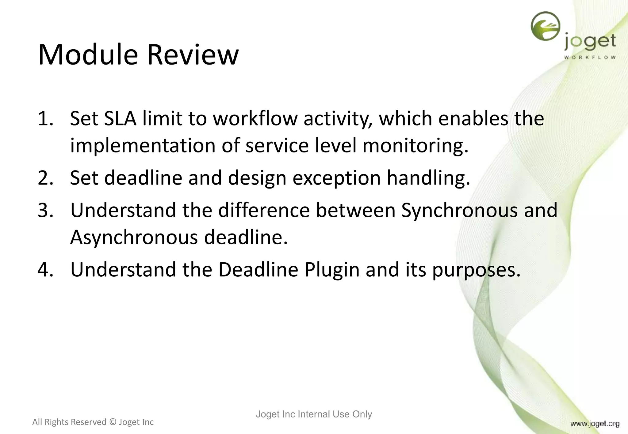 All Rights Reserved © Joget Inc
Module Review
1. Set SLA limit to workflow activity, which enables the
implementation of service level monitoring.
2. Set deadline and design exception handling.
3. Understand the difference between Synchronous and
Asynchronous deadline.
4. Understand the Deadline Plugin and its purposes.
Joget Inc Internal Use Only
 