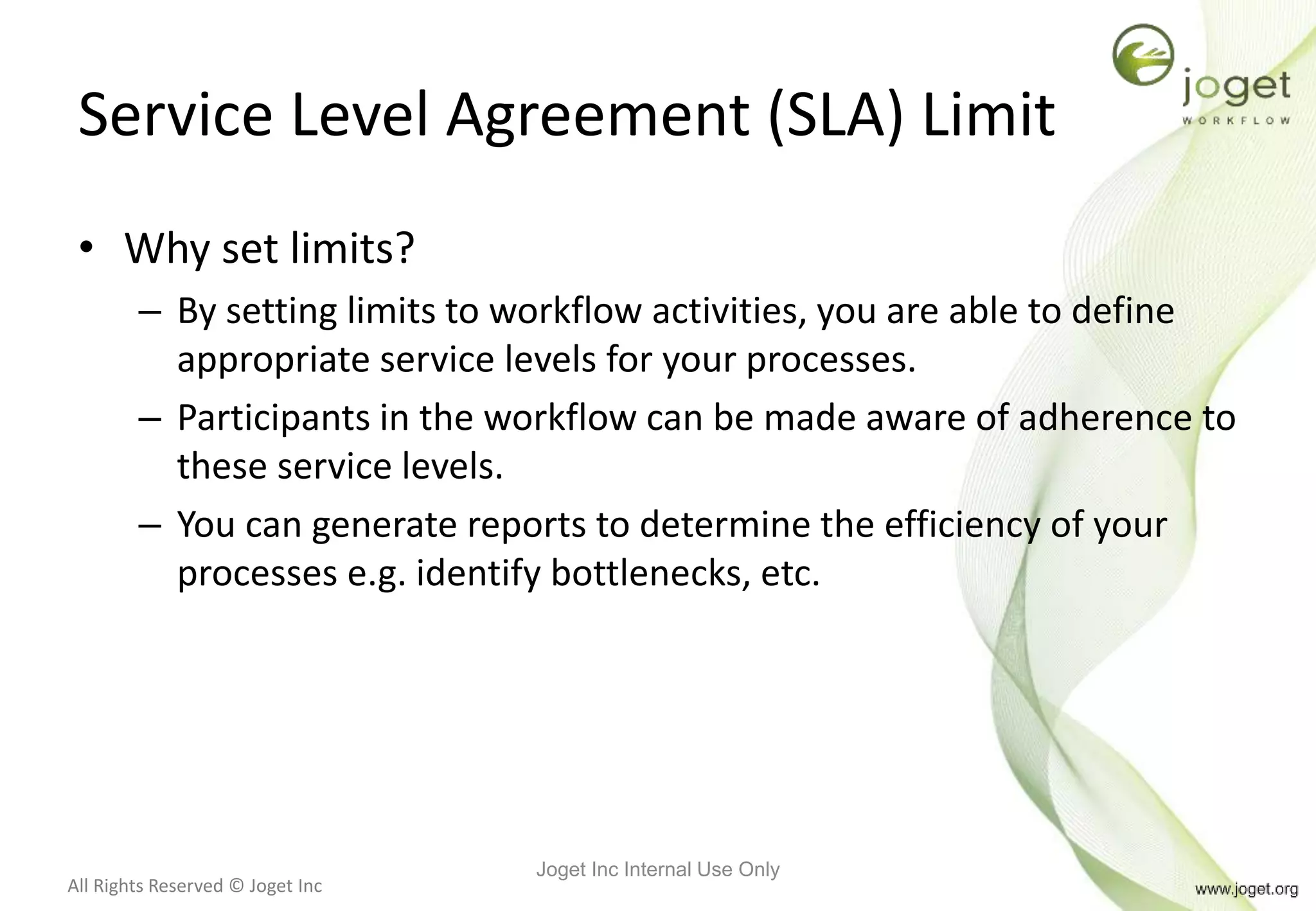 All Rights Reserved © Joget Inc
Service Level Agreement (SLA) Limit
• Why set limits?
– By setting limits to workflow activities, you are able to define
appropriate service levels for your processes.
– Participants in the workflow can be made aware of adherence to
these service levels.
– You can generate reports to determine the efficiency of your
processes e.g. identify bottlenecks, etc.
Joget Inc Internal Use Only
 