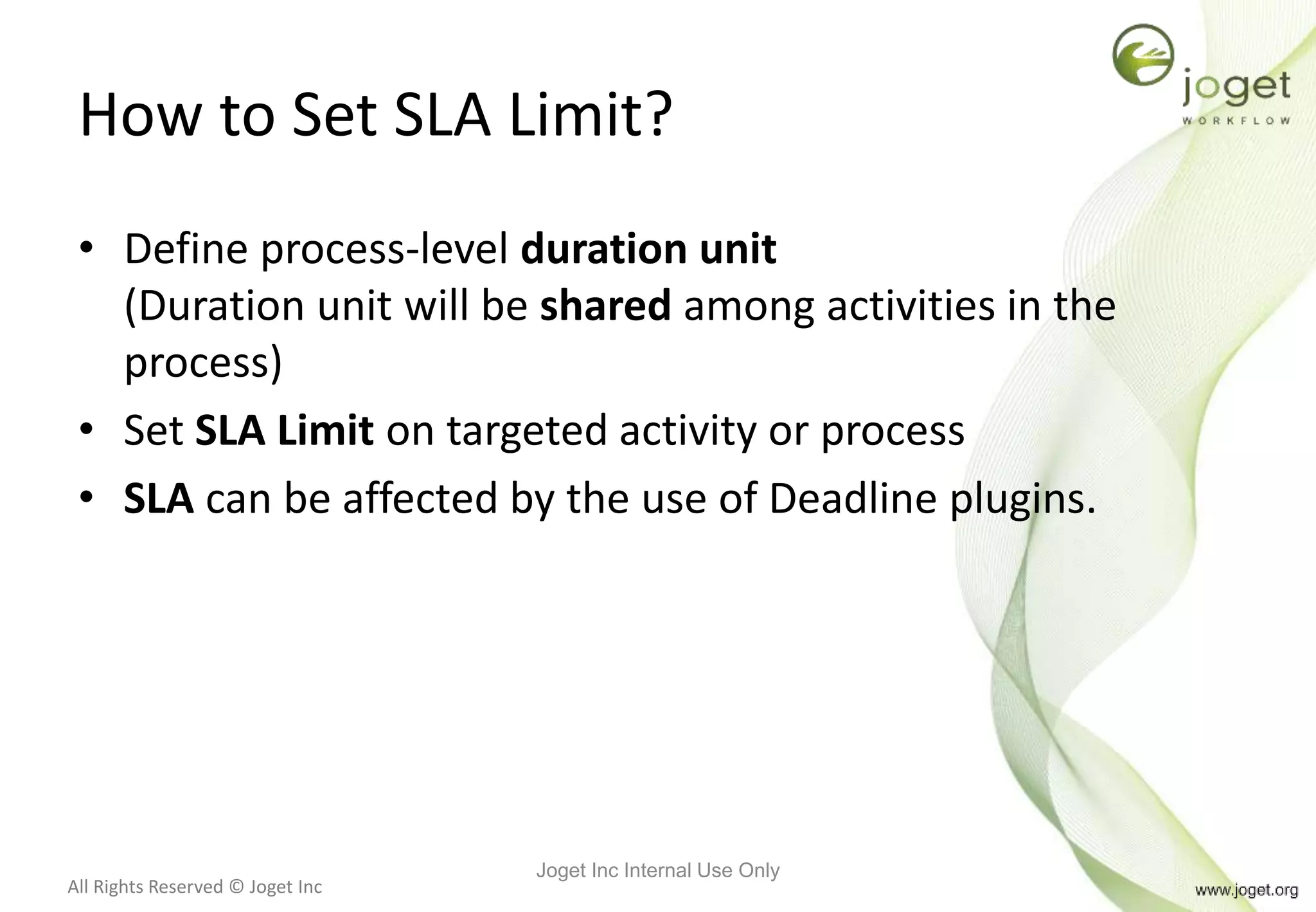 All Rights Reserved © Joget Inc
How to Set SLA Limit?
• Define process-level duration unit
(Duration unit will be shared among activities in the
process)
• Set SLA Limit on targeted activity or process
• SLA can be affected by the use of Deadline plugins.
Joget Inc Internal Use Only
 