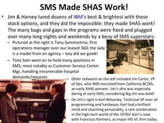 SMS Made SHAS Work! Pictured at the right is Tony Sammartino, first operations manager over our leased 360; the lady is a model from an agency – boy did we gawk! Tony Sam went on to hold many positions in SMS, most notably as Customer Service Center Mgr, handling innumerable hospital demands/requests Jim & Harvey lured dozens of  IBM ’s best & brightest with these stock options, and they did the impossible: they made SHAS  work!  The many bugs and gaps in the programs were fixed and plugged over many long nights and weekends by a bevy of SMS superstars: Other stalwarts on the left included Jim Carter, VP of Ops, who SMS recruited from California BC/BS, an early SHAS pioneer. Jim’s afro was especially daring at early SMS, considering Big Jim was bald! On Jim’s right is Karl Witonsky, Technical VP over all programming and hardware; Karl had a brilliant mind and charming personality, a rare combination in the high-tech world of the 1970s! Karl is now with Francisco Partners, as major HIS VC firm today. 