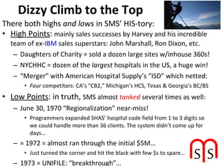 Dizzy Climb to the Top High Points :  mainly sales successes by Harvey and his incredible team of ex- IBM  sales superstars: John Marshall, Ron Dixon, etc. Daughters of Charity = sold a dozen large sites w/inhouse 360s! NYCHHC = dozen of the  largest  hospitals in the US, a huge win! “ Merger” with American Hospital Supply’s “ISD” which netted: Four  competitors: CA’s “CB2,” Michigan’s HCS, Texas & Georgia’s BC/BS Low Points : in truth,  SMS almost  tanked  several times as well: June 30, 1970 “Regionalization” near-miss!  Programmers expanded SHAS’ hospital code field from 1 to 3 digits so we could handle more than 36 clients. The system didn’t come up for days… ≈  1972 = almost ran through the initial $5M… Just turned the corner and hit the black with few $s to spare… 1973 = UNIFILE: “breakthrough”… Brilliant concept, but almost brought the 360 to its knees… There both highs  and lows  in SMS’ HIS-tory: 