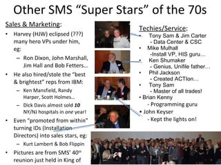 Other SMS “Super Stars” of the 70s Sales & Marketing : Harvey (HJW) eclipsed (???) many hero VPs under him, eg: Ron Dixon, John Marshall, Jim Hall and Bob Fetters… He also hired/stole the “best & brightest” reps from IBM: Ken Mansfield, Randy Harper, Scott Holmes… Dick Davis almost sold  10  NY/NJ hospitals in  one  year! Even “promoted from within” turning IDs (Installation Directors) into sales stars, eg: Kurt Lambert & Bob Flippin Pictures are from SMS’ 40 th  reunion just held in King of Prussia in October, 2009: Techies/Service : Tony Sam & Jim Carter - Data Center & CSC Mike Mulhall Install VP, HIS guru… Ken Shumaker Genius, Unifile father… Phil Jackson Created ACTIon… Tony Sam Master of all trades! •  Brian Kenny - Programming guru •  John Keyser - Kept the lights on! 