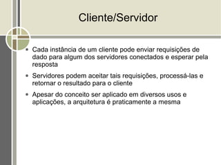 Cliente/Servidor

●   Cada instância de um cliente pode enviar requisições de
    dado para algum dos servidores conectados e esperar pela
    resposta
●   Servidores podem aceitar tais requisições, processá-las e
    retornar o resultado para o cliente
●   Apesar do conceito ser aplicado em diversos usos e
    aplicações, a arquitetura é praticamente a mesma
 