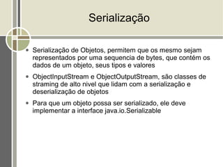 Serialização

●   Serialização de Objetos, permitem que os mesmo sejam
    representados por uma sequencia de bytes, que contém os
    dados de um objeto, seus tipos e valores
●   ObjectInputStream e ObjectOutputStream, são classes de
    straming de alto nivel que lidam com a serialização e
    deserialização de objetos
●   Para que um objeto possa ser serializado, ele deve
    implementar a interface java.io.Serializable
 