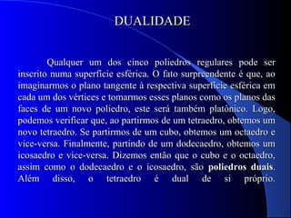 DUALIDADEDUALIDADE
Qualquer um dos cinco poliedros regulares pode serQualquer um dos cinco poliedros regulares pode ser
inscrito numa superfície esférica. O fato surpreendente é que, aoinscrito numa superfície esférica. O fato surpreendente é que, ao
imaginarmos o plano tangente à respectiva superfície esférica emimaginarmos o plano tangente à respectiva superfície esférica em
cada um dos vértices e tomarmos esses planos como os planos dascada um dos vértices e tomarmos esses planos como os planos das
faces de um novo poliedro, este será também platônico. Logo,faces de um novo poliedro, este será também platônico. Logo,
podemos verificar que, ao partirmos de um tetraedro, obtemos umpodemos verificar que, ao partirmos de um tetraedro, obtemos um
novo tetraedro. Se partirmos de um cubo, obtemos um octaedro enovo tetraedro. Se partirmos de um cubo, obtemos um octaedro e
vice-versa. Finalmente, partindo de um dodecaedro, obtemos umvice-versa. Finalmente, partindo de um dodecaedro, obtemos um
icosaedro e vice-versa. Dizemos então que o cubo e o octaedro,icosaedro e vice-versa. Dizemos então que o cubo e o octaedro,
assim como o dodecaedro e o icosaedro, sãoassim como o dodecaedro e o icosaedro, são poliedros duaispoliedros duais..
Além disso, o tetraedro é dual de si próprio.Além disso, o tetraedro é dual de si próprio.
 