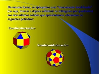 RombicuboctaedroRombicuboctaedro
RombicosidodecaedroRombicosidodecaedro
Da mesma forma, se aplicarmos esse "truncamento modificado"Da mesma forma, se aplicarmos esse "truncamento modificado"
(ou seja, truncar e depois substituir os retângulos por quadrados)(ou seja, truncar e depois substituir os retângulos por quadrados)
aos dois últimos sólidos que apresentamos, obteremos osaos dois últimos sólidos que apresentamos, obteremos os
seguintes poliedros:seguintes poliedros:
 