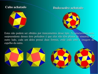 Cubo achatadoCubo achatado Dodecaedro achatadoDodecaedro achatado
Estes não podem ser obtidos por truncamentos desse tipo. A característica maisEstes não podem ser obtidos por truncamentos desse tipo. A característica mais
surpreendente desses dois poliedros é que eles não têm planos de simetria. Porsurpreendente desses dois poliedros é que eles não têm planos de simetria. Por
outro lado, cada um deles possui duas formas, onde cada uma é imagem deoutro lado, cada um deles possui duas formas, onde cada uma é imagem de
espelho da outra.espelho da outra.
 
