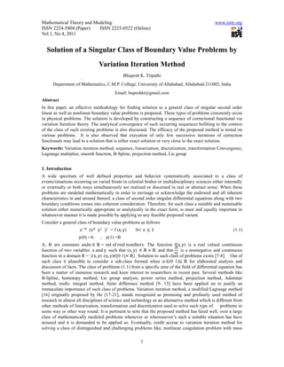 Mathematical Theory and Modeling                                                                www.iiste.org
ISSN 2224-5804 (Paper)    ISSN 2225-0522 (Online)
Vol.1, No.4, 2011


  Solution of a Singular Class of Boundary Value Problems by
                                Variation Iteration Method
                                              Bhupesh K. Tripathi
      Department of Mathematics, C.M.P. College, University of Allahabad, Allahabad-211002, India
                                         Email: bupeshkt@gmail.com
Abstract
In this paper, an effective methodology for finding solution to a general class of singular second order
linear as well as nonlinear boundary value problems is proposed. These types of problems commonly occur
in physical problems. The solution is developed by constructing a sequence of correctional functional via
variation Iteration theory. The analytical convergence of such occurring sequences befitting to the context
of the class of such existing problems is also discussed. The efficacy of the proposed method is tested on
various problems. It is also observed that execution of only few successive iterations of correction
functionals may lead to a solution that is either exact solution or very close to the exact solution.
Keywords: Variation iteration method, sequence, linearization, discretization, transformation Convergence,
Lagrange multiplier, smooth function, B-Spline, projection method, Lie group


1. Introduction
A wide spectrum of well defined properties and behavior systematically associated to a class of
events/situations occurring on varied fronts in celestial bodies or multidisciplinary sciences either internally
or externally or both ways simultaneously are realized or discerned in real or abstract sense. When these
problems are modeled mathematically in order to envisage or acknowledge the endowed and all inherent
characteristics in and around thereof, a class of second order singular differential equations along with two
boundary conditions comes into coherent consideration. Therefore, for such class a suitable and sustainable
solution either numerically appropriate or analytically in the exact form, is must and equally important in
whatsoever manner it is made possible by applying so any feasible proposed variant.
Consider a general class of boundary value problems as follows
                     x −α (x α y / )/ = f (x, y)    0< 𝑥 ≤ 1                                               (1.1)
                    y(0) =A     , y(1) =B
A, B are constants andα ∈ ℝ − set of real numbers. The function f(x, y) is a real valued continuous
                                                                         ∂f
function of two variables x and y such that (x, y) ∈ ℝ × ℝ and that          is a nonnegative and continuous
                                                                         ∂y
function in a domain R = {(x, y) :(x, y)∈[0 1]× ℝ}. Solution to such class of problems exists [7-8]. Out of
such class it plausible to consider a sub-class formed when α ∈(0 1)⊆ ℝ for elaborated analysis and
discussion of facts. The class of problems (1.1) from a specific area of the field of differential equation has
been a matter of immense research and keen interest to researchers in recent past. Several methods like
B-Spline, homotopy method, Lie group analysis, power series method, projection method, Adomian
method, multi- integral method, finite difference method [9- 15] have been applied on to justify an
immaculate importance of such class of problems. Variation iteration method, a modified Lagrange method
[16] originally proposed by He [17-21], stands recognized as promising and profusely used method of
research in almost all disciplines of science and technology as an alternative method which is different from
other methods of linearization, transformation and discretization used to solve such type of        problems in
some way or other way round. It is pertinent to note that the proposed method has fared well, over a large
class of mathematically modeled problems whenever or wheresoever’s such a suitable situation has have
aroused and it is demanded to be applied so. Eventually, credit accrue to variation iteration method for
solving a class of distinguished and challenging problems like, nonlinear coagulation problem with mass

                                                       1
 