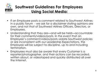 Southwest Guidelines For Employees  Using Social Media: If an Employee posts a comment related to Southwest Airlines in a public forum  - we ask for a disclaimer stating opinions are own, and not that of Southwest Airlines Officers, Directors, or Employees.  Understanding that they are—and will be held—accountable for their comments/videos/posts. In the event that an Employee’s comment/videos/posts violate Southwest policies or are inconsistent with our Leadership Expectations, the Employee will be subject to discipline, up to and including termination.  Employees must also be aware that every Customer is a reporter/photographer, and their actions can be recorded, written about, or videotaped and quickly distributed all over the Internet.  
